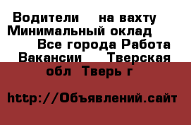 Водители BC на вахту. › Минимальный оклад ­ 60 000 - Все города Работа » Вакансии   . Тверская обл.,Тверь г.